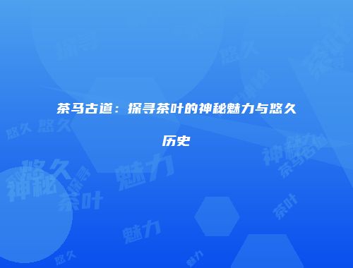 茶马古道：探寻茶叶的神秘魅力与悠久历史