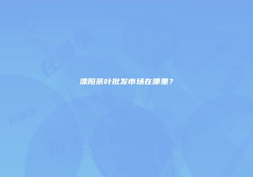 溧阳茶叶批发市场在哪里？