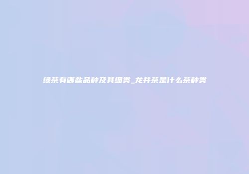 绿茶有哪些品种及其细类_龙井茶是什么茶种类