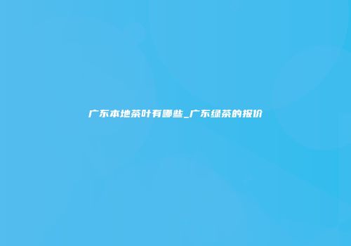 广东本地茶叶有哪些_广东绿茶的报价