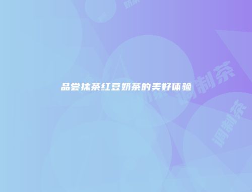 品尝抹茶红豆奶茶的美好体验