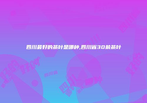 四川最好的茶叶是哪种,四川省30前茶叶