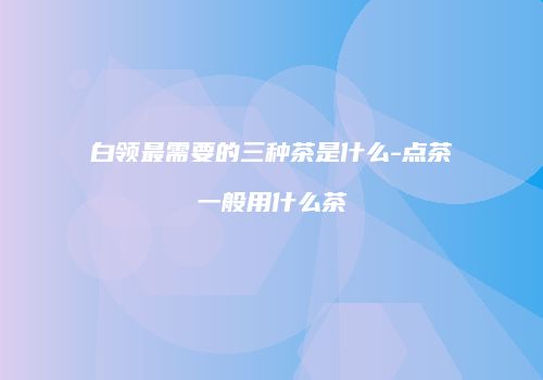 白领最需要的三种茶是什么-点茶一般用什么茶