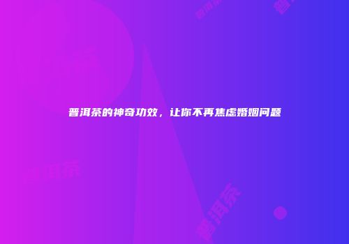 普洱茶的神奇功效，让你不再焦虑婚姻问题