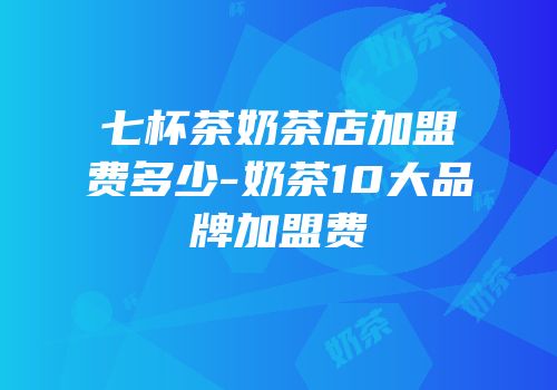 七杯茶奶茶店加盟费多少-奶茶10大品牌加盟费