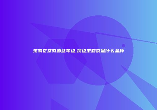 茉莉花茶有哪些等级,顶级茉莉茶是什么品种
