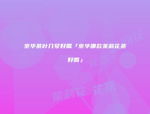 京华茶叶几号好喝「京华哪款茉莉花茶好喝」