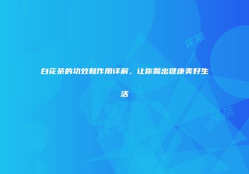 白花茶的功效和作用详解，让你喝出健康美好生活