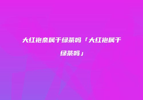大红袍奈属于绿茶吗「大红袍属于绿茶吗」