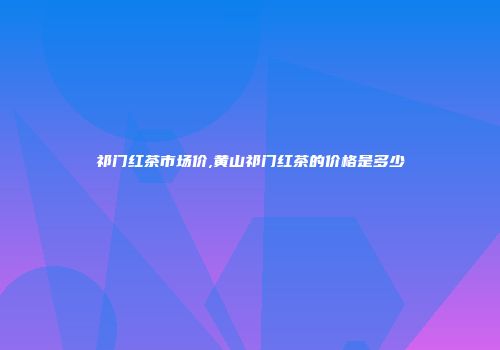 祁门红茶市场价,黄山祁门红茶的价格是多少