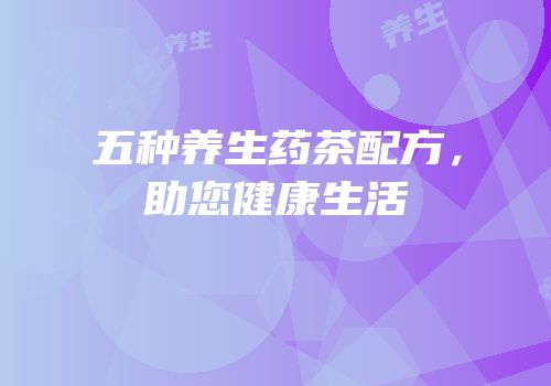 五种养生药茶配方，助您健康生活