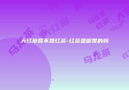 大红袍算不算红茶-红茶是暖胃的吗