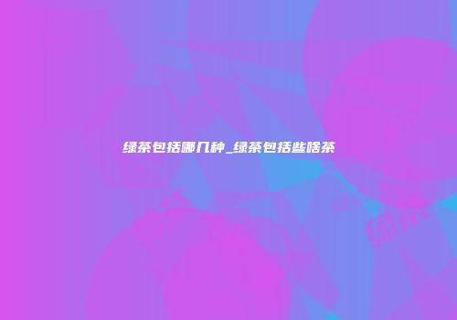 绿茶包括哪几种_绿茶包括些啥茶