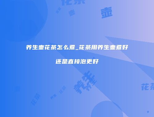 养生壶花茶怎么煮_花茶用养生壶煮好还是直接泡更好