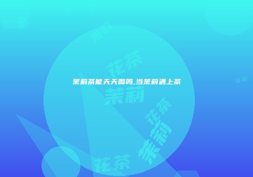 茉莉茶能天天喝吗,当茉莉遇上茶