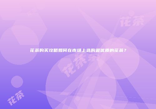 花茶购买攻略如何在市场上选购最优质的花茶？
