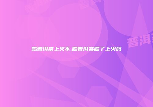 喝普洱茶上火不,喝普洱茶喝了上火吗
