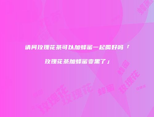 请问玫瑰花茶可以加蜂蜜一起喝好吗「玫瑰花茶加蜂蜜变黑了」