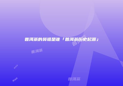 普洱茶的鼻祖是谁「普洱茶历史起源」