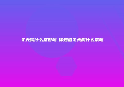 冬天喝什么茶好吗-你知道冬天喝什么茶吗