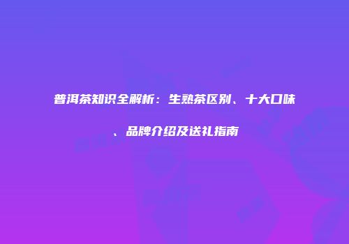 普洱茶知识全解析：生熟茶区别、十大口味、品牌介绍及送礼指南