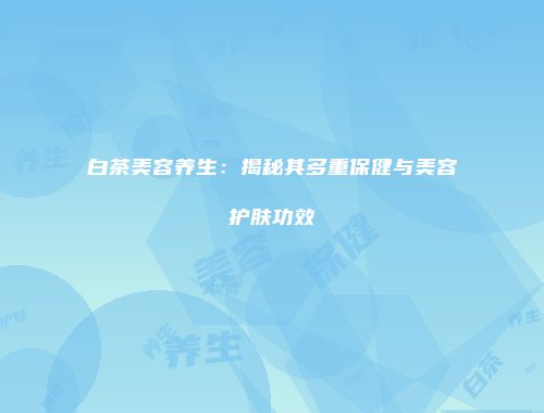 白茶美容养生：揭秘其多重保健与美容护肤功效