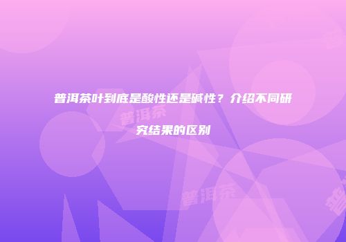 普洱茶叶到底是酸性还是碱性？介绍不同研究结果的区别