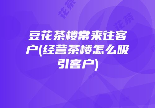 豆花茶楼常来往客户(经营茶楼怎么吸引客户)