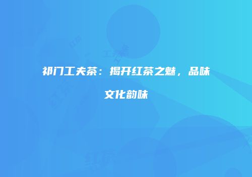 祁门工夫茶：揭开红茶之魅，品味文化韵味