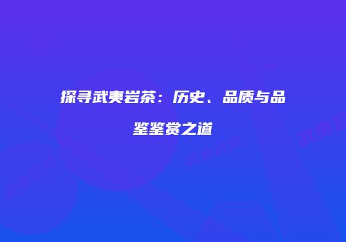 探寻武夷岩茶：历史、品质与品鉴鉴赏之道