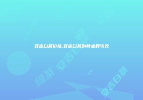 安吉白茶价格,安吉白茶的特点和功效