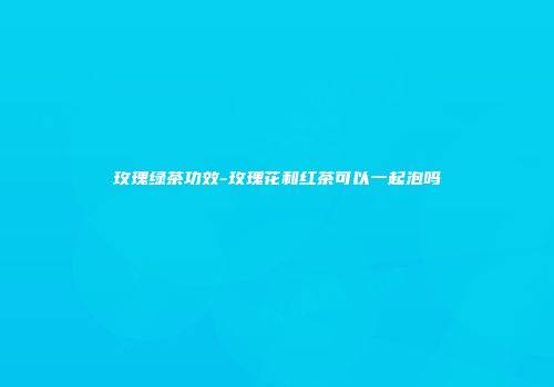 玫瑰绿茶功效-玫瑰花和红茶可以一起泡吗