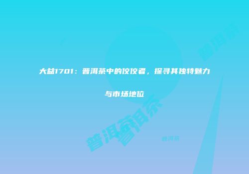 大益1701：普洱茶中的佼佼者，探寻其独特魅力与市场地位