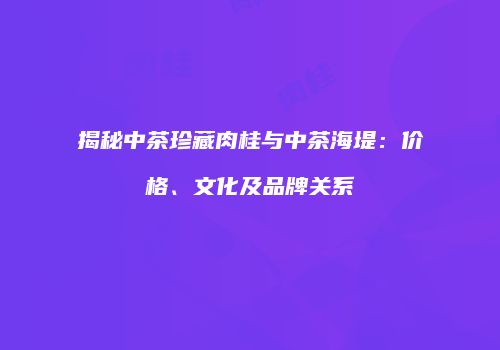 揭秘中茶珍藏肉桂与中茶海堤：价格、文化及品牌关系