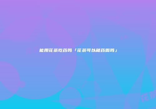 能用花茶吃药吗「花茶可以就药喝吗」