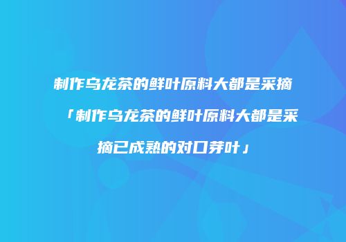 制作乌龙茶的鲜叶原料大都是采摘「制作乌龙茶的鲜叶原料大都是采摘已成熟的对口芽叶」