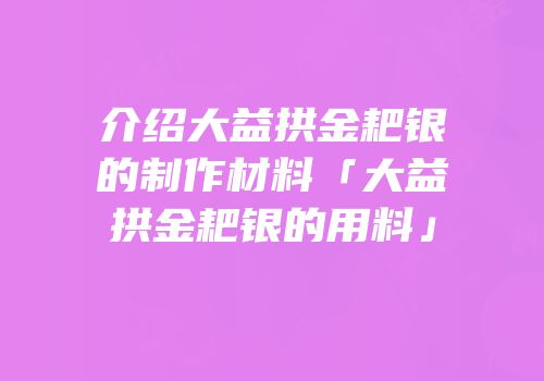 介绍大益拱金耙银的制作材料「大益拱金耙银的用料」