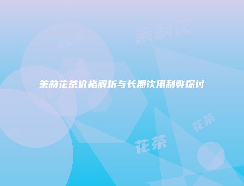 茉莉花茶价格解析与长期饮用利弊探讨