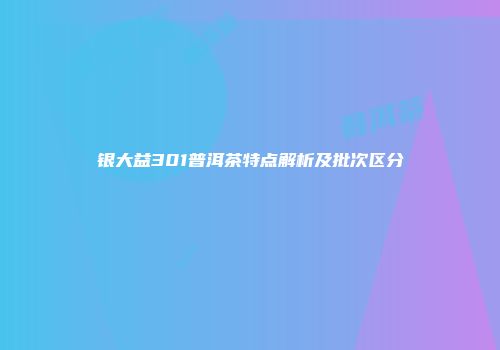 银大益301普洱茶特点解析及批次区分