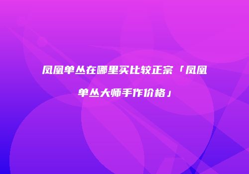 凤凰单丛在哪里买比较正宗「凤凰单丛大师手作价格」