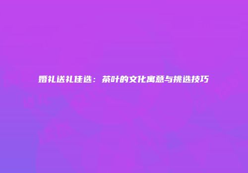 婚礼送礼佳选：茶叶的文化寓意与挑选技巧