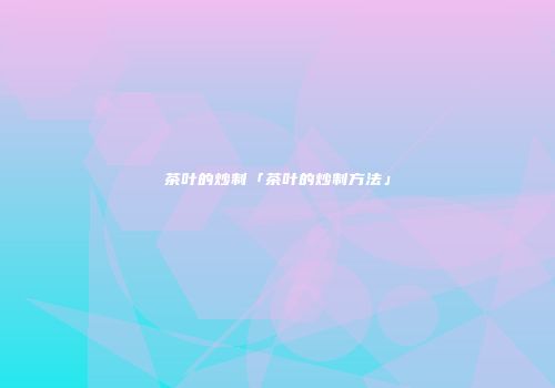 茶叶的炒制「茶叶的炒制方法」