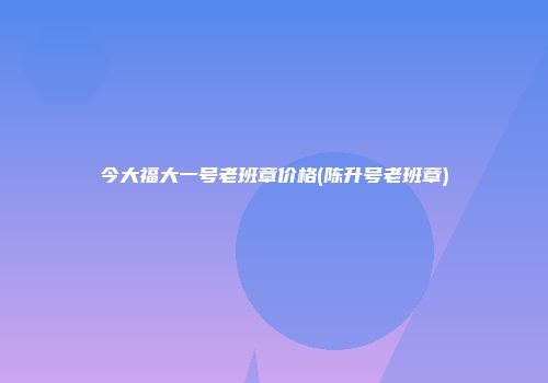 今大福大一号老班章价格(陈升号老班章)