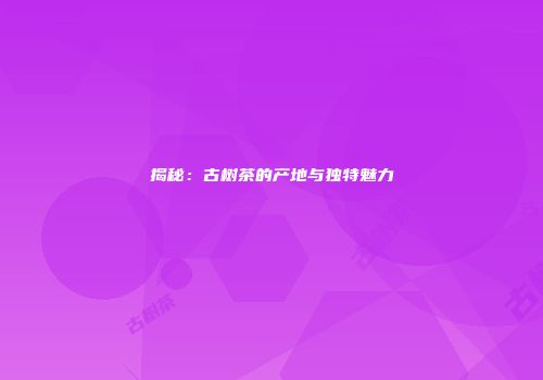 揭秘：古树茶的产地与独特魅力
