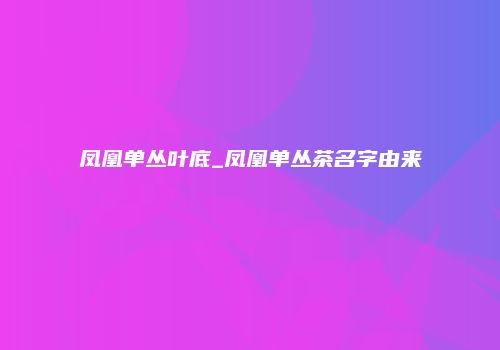 凤凰单丛叶底_凤凰单丛茶名字由来
