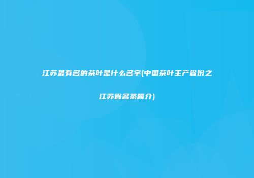 江苏最有名的茶叶是什么名字(中国茶叶主产省份之江苏省名茶简介)