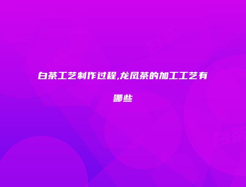 白茶工艺制作过程,龙凤茶的加工工艺有哪些