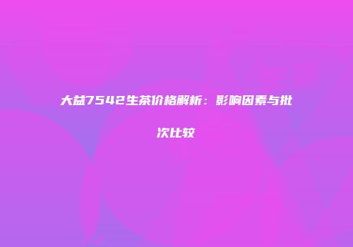 大益7542生茶价格解析：影响因素与批次比较