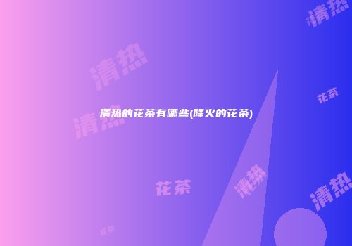 清热的花茶有哪些(降火的花茶)