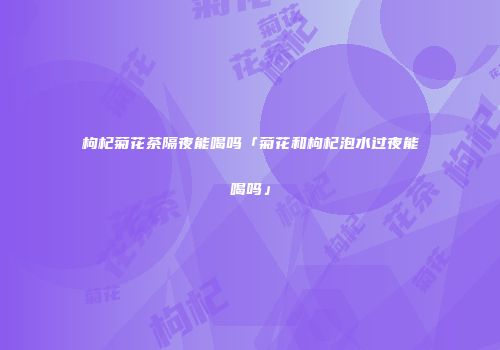 枸杞菊花茶隔夜能喝吗「菊花和枸杞泡水过夜能喝吗」